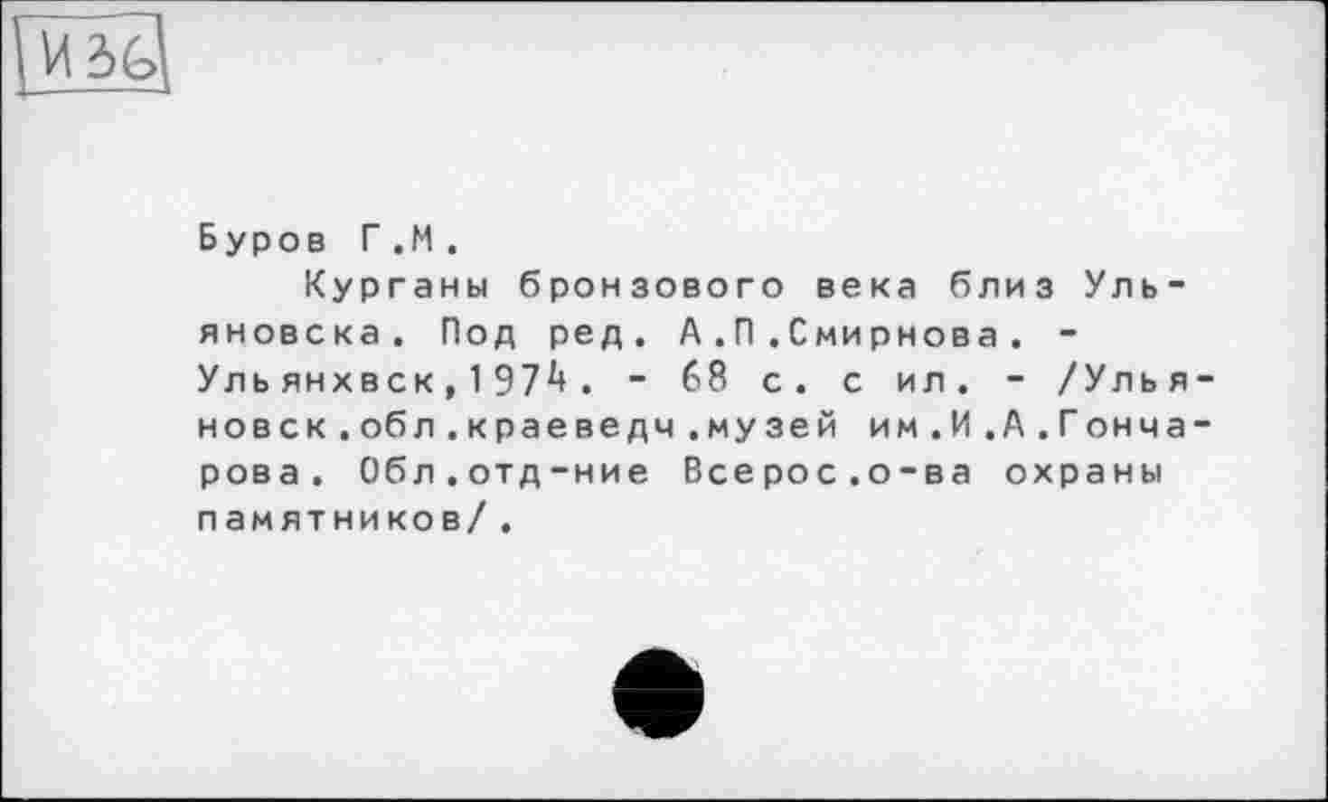 ﻿Буров Г.И .
Курганы бронзового века близ Ульяновска. Под ред. А.П.Смирнова . -Уль янхвск, 197і*. ■ 68 с. с ил. - /Улья новск.обл.краеведч.музей им.И .А.Гонча рова. Обл.отд-ние Всерос.о-ва охраны памятников/ .